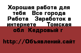 Хорошая работа для тебя - Все города Работа » Заработок в интернете   . Томская обл.,Кедровый г.